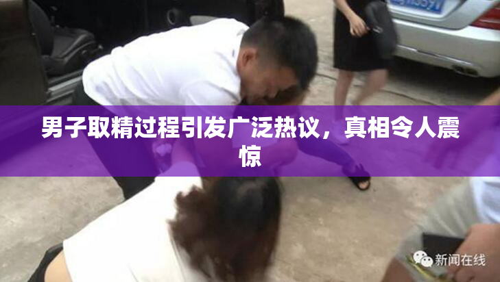 男子取精过程引发广泛热议，真相令人震惊
