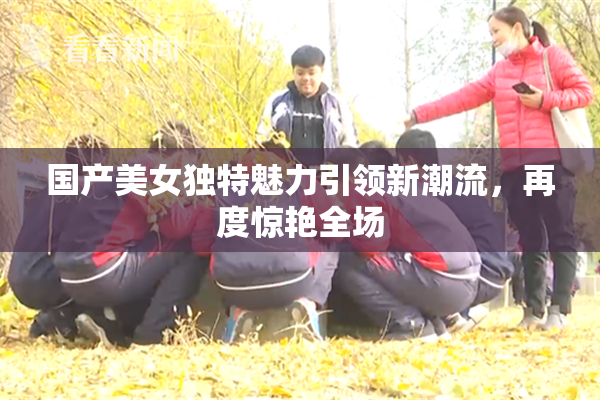 国产美女独特魅力引领新潮流，再度惊艳全场