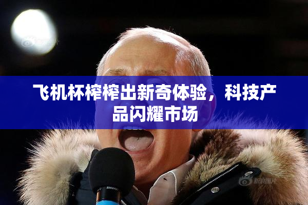 飞机杯榨榨出新奇体验，科技产品闪耀市场