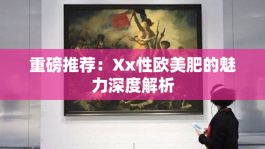 重磅推荐：Xx性欧美肥的魅力深度解析