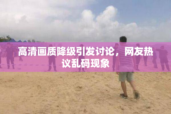 高清画质降级引发讨论，网友热议乱码现象