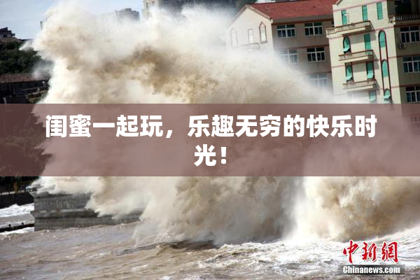 闺蜜一起玩，乐趣无穷的快乐时光！