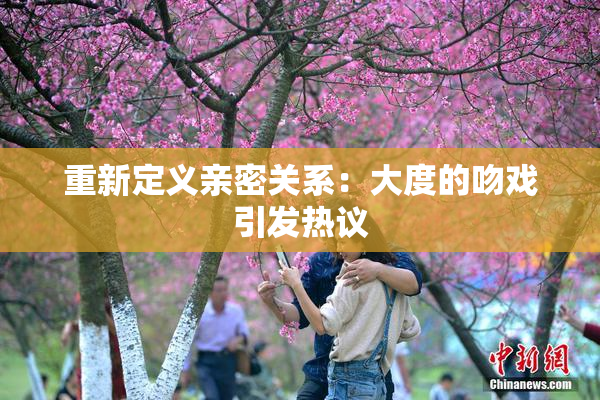 重新定义亲密关系：大度的吻戏引发热议