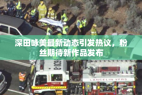 深田咏美最新动态引发热议，粉丝期待新作品发布