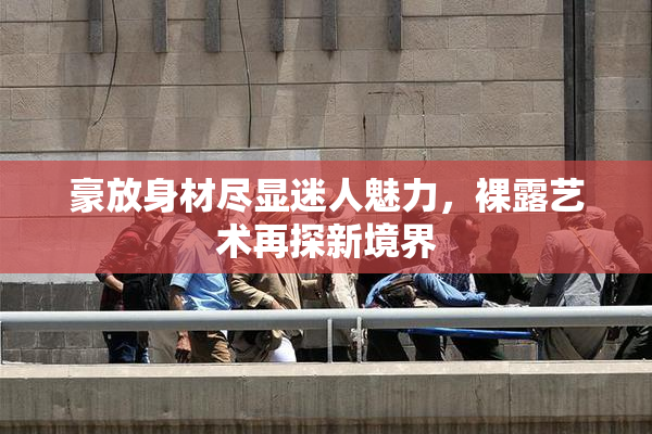 豪放身材尽显迷人魅力，裸露艺术再探新境界