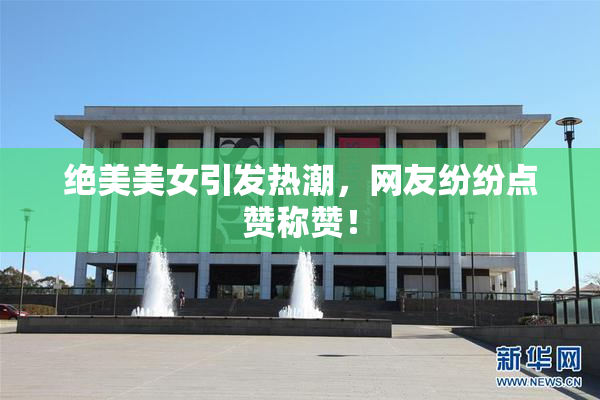 绝美美女引发热潮，网友纷纷点赞称赞！