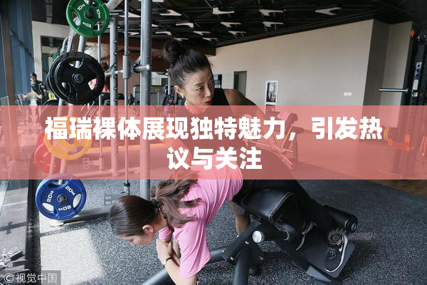 福瑞裸体展现独特魅力，引发热议与关注