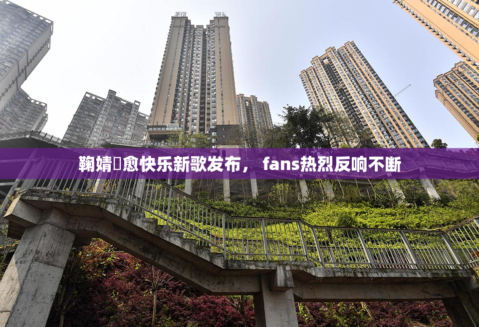 鞠婧祎愈快乐新歌发布， fans热烈反响不断