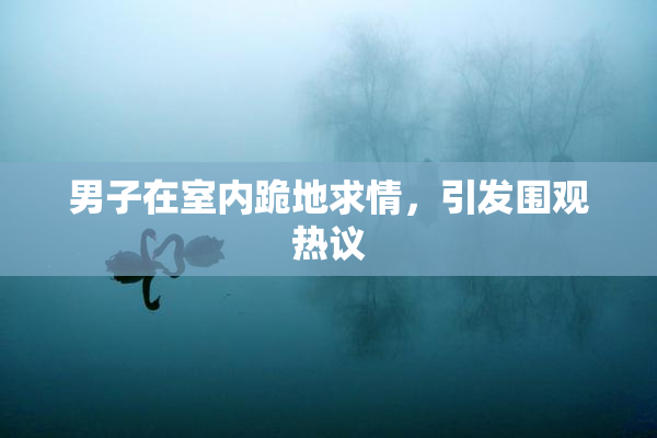 男子在室内跪地求情，引发围观热议