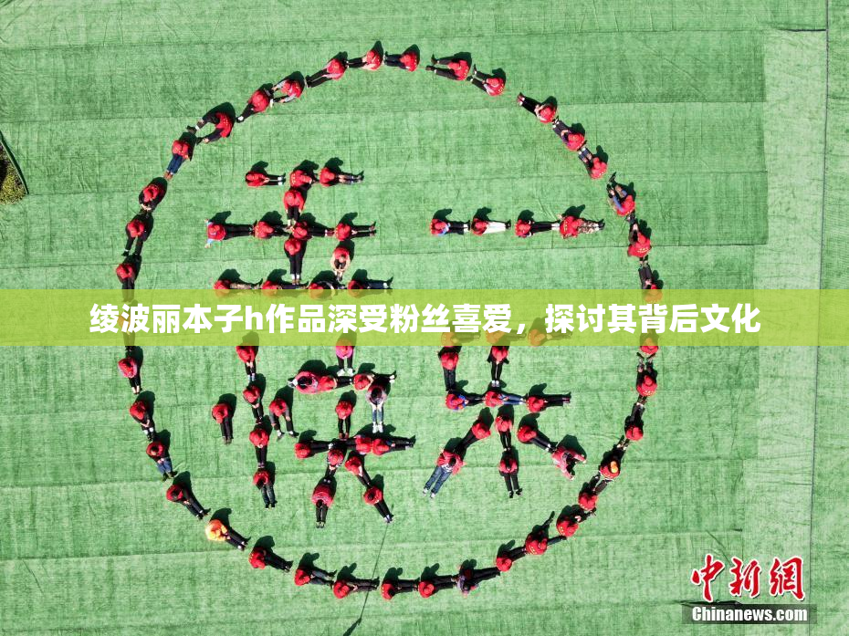 绫波丽本子h作品深受粉丝喜爱，探讨其背后文化