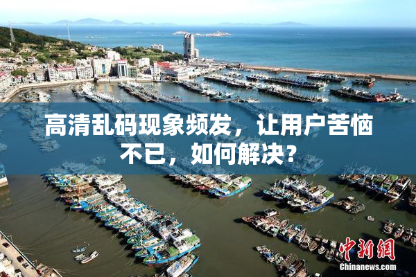 高清乱码现象频发，让用户苦恼不已，如何解决？