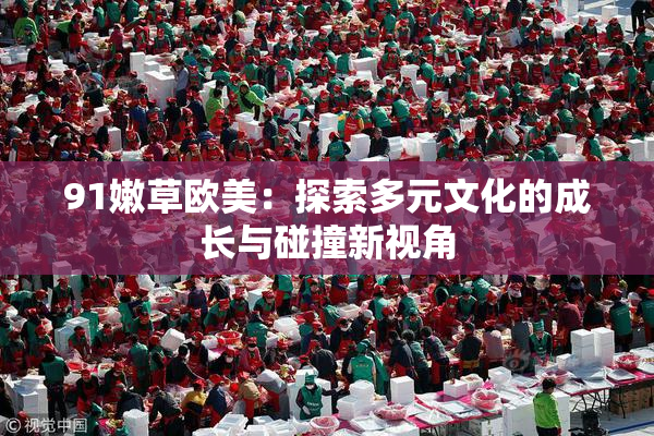 91嫩草欧美：探索多元文化的成长与碰撞新视角