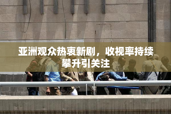 亚洲观众热衷新剧，收视率持续攀升引关注