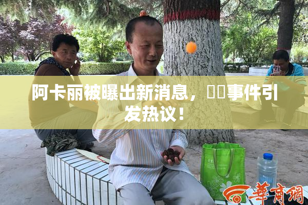阿卡丽被曝出新消息，❌‌事件引发热议！