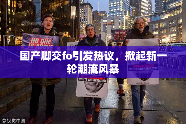 国产脚交fo引发热议，掀起新一轮潮流风暴
