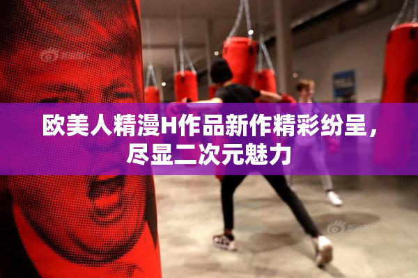 欧美人精漫H作品新作精彩纷呈，尽显二次元魅力