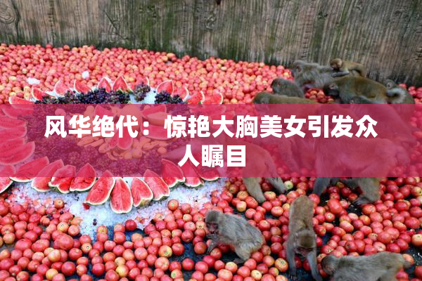 风华绝代：惊艳大胸美女引发众人瞩目