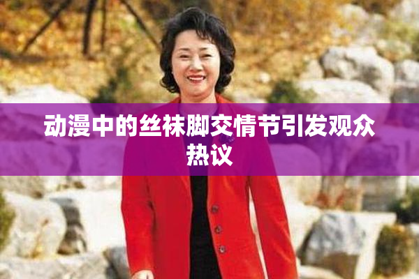 动漫中的丝袜脚交情节引发观众热议