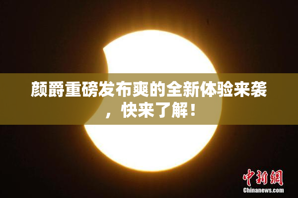 颜爵重磅发布爽的全新体验来袭，快来了解！
