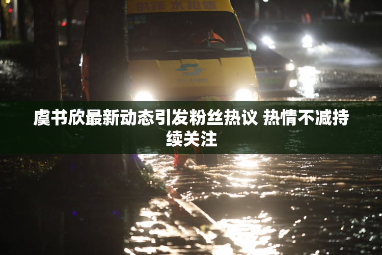 虞书欣最新动态引发粉丝热议 热情不减持续关注