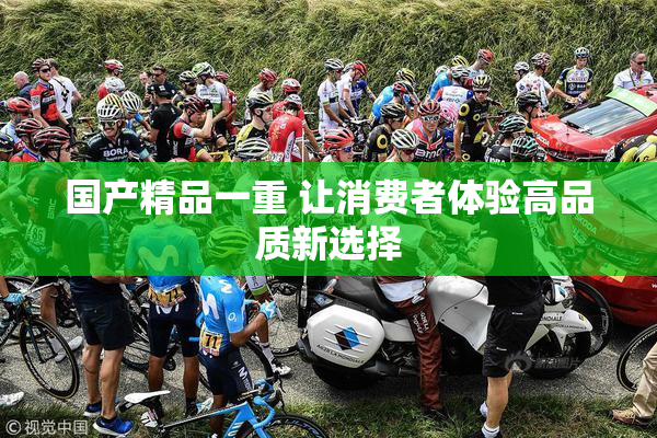 国产精品一重 让消费者体验高品质新选择