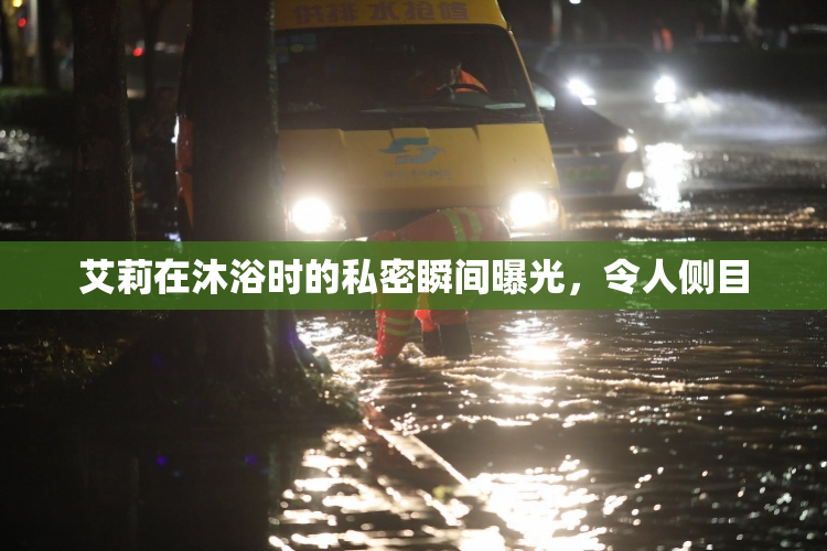 艾莉在沐浴时的私密瞬间曝光，令人侧目