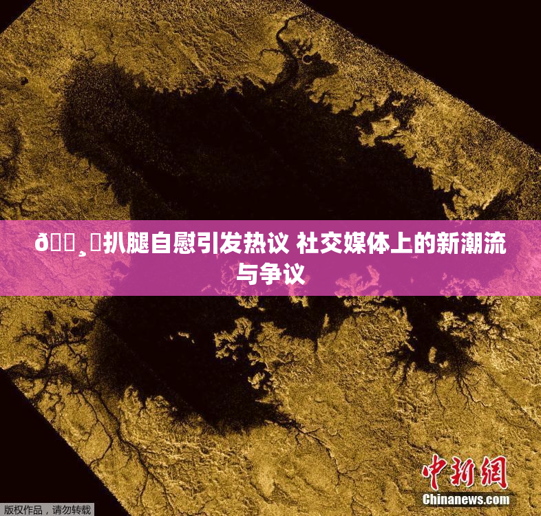 🌸‌扒腿自慰引发热议 社交媒体上的新潮流与争议