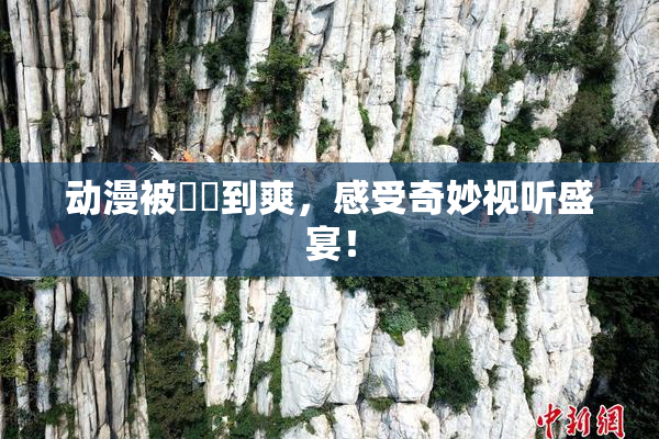 动漫被❌‌到爽，感受奇妙视听盛宴！