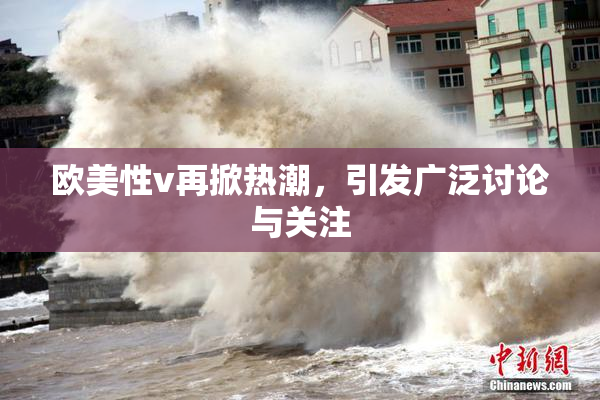 欧美性v再掀热潮，引发广泛讨论与关注