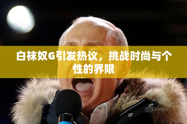 白袜奴G引发热议，挑战时尚与个性的界限