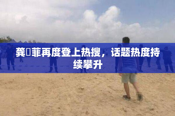 龚玥菲再度登上热搜，话题热度持续攀升