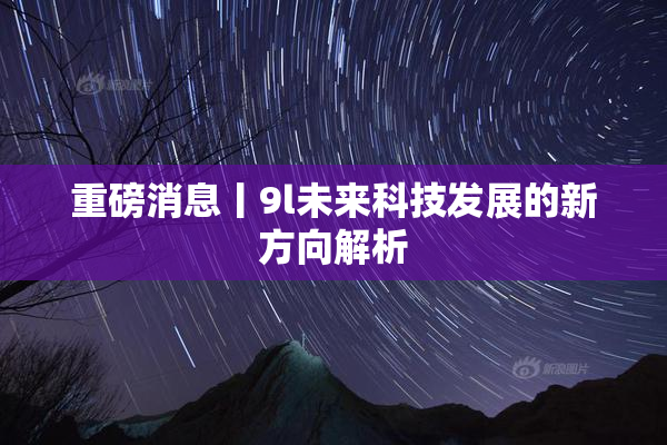 重磅消息丨9l未来科技发展的新方向解析