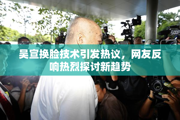 吴宣换脸技术引发热议，网友反响热烈探讨新趋势
