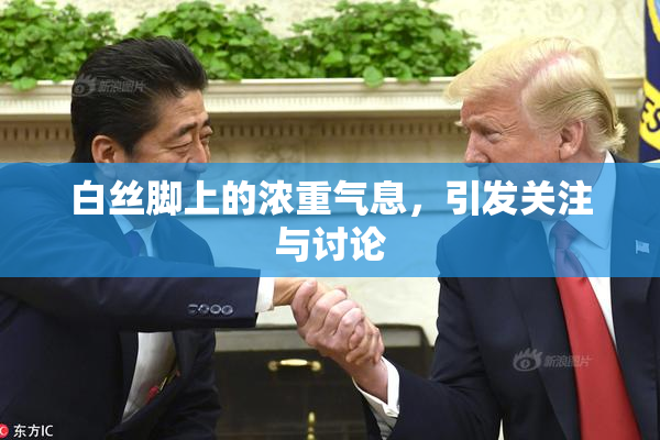 白丝脚上的浓重气息，引发关注与讨论