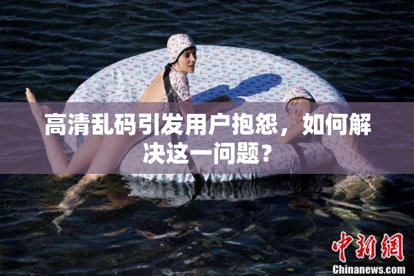 高清乱码引发用户抱怨，如何解决这一问题？