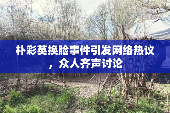 朴彩英换脸事件引发网络热议，众人齐声讨论