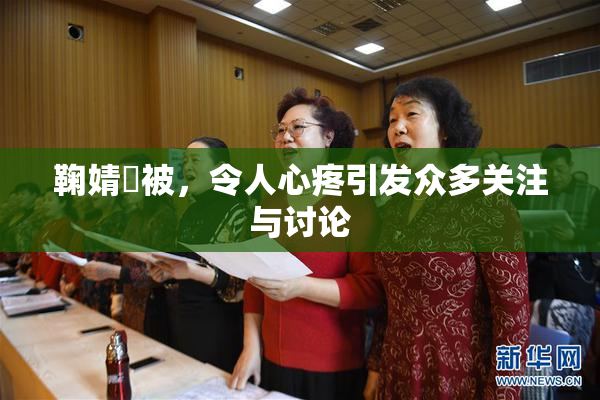 鞠婧祎被，令人心疼引发众多关注与讨论