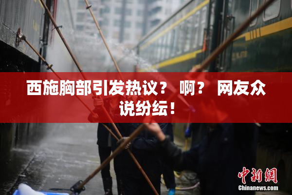 西施胸部引发热议？ 啊？ 网友众说纷纭！