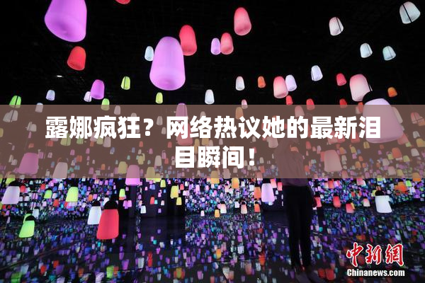 露娜疯狂？网络热议她的最新泪目瞬间！