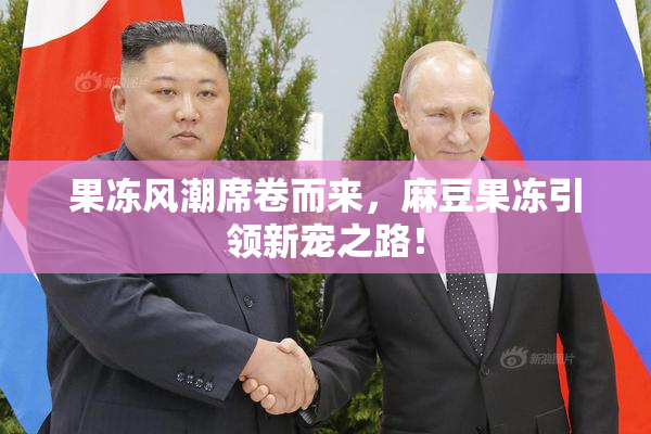 果冻风潮席卷而来，麻豆果冻引领新宠之路！