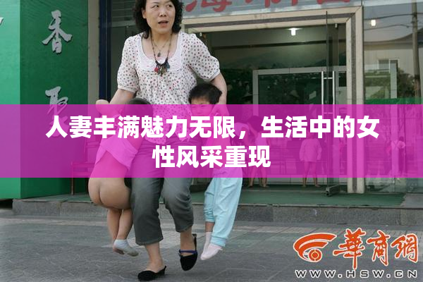 人妻丰满魅力无限，生活中的女性风采重现
