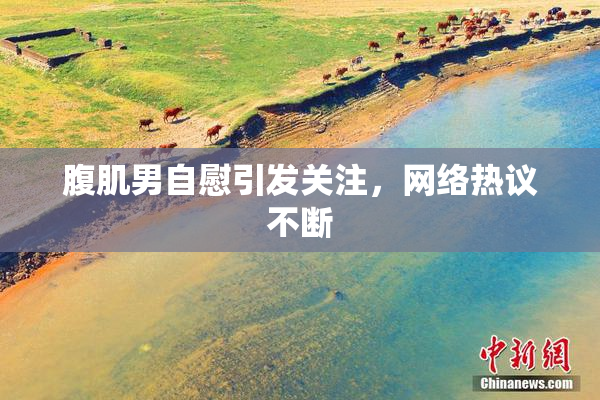 腹肌男自慰引发关注，网络热议不断