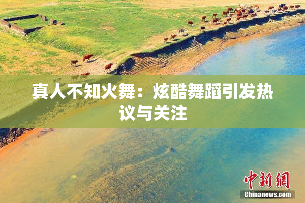 真人不知火舞：炫酷舞蹈引发热议与关注