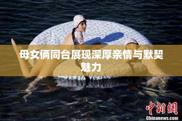 母女俩同台展现深厚亲情与默契魅力