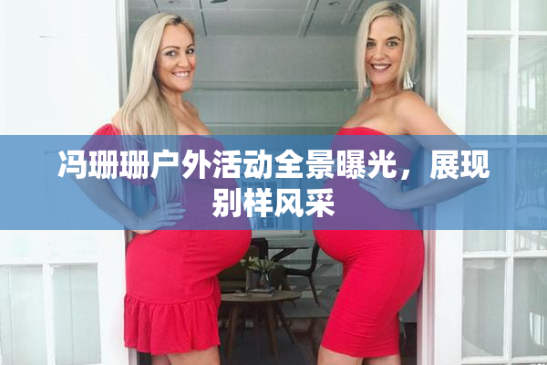 冯珊珊户外活动全景曝光，展现别样风采