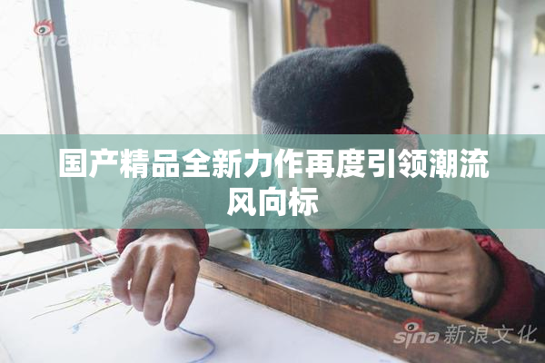 国产精品全新力作再度引领潮流风向标