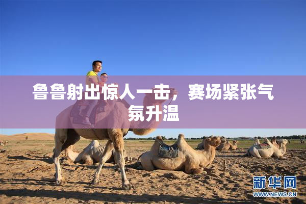 鲁鲁射出惊人一击，赛场紧张气氛升温
