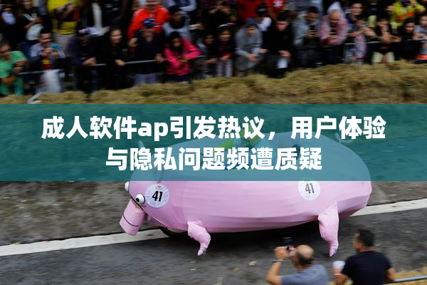 成人软件ap引发热议，用户体验与隐私问题频遭质疑