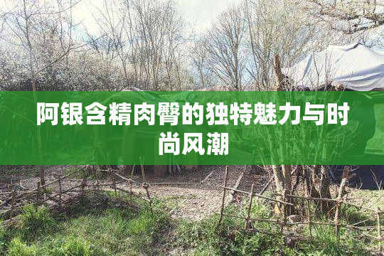 阿银含精肉臀的独特魅力与时尚风潮