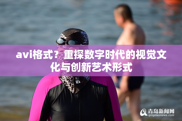 avi格式？重探数字时代的视觉文化与创新艺术形式